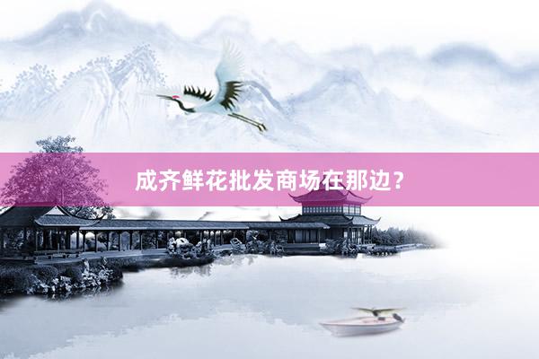 成齐鲜花批发商场在那边？